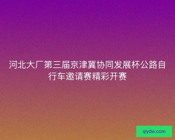 河北大厂第三届京津冀协同发展杯公路自行车邀请赛精彩开赛