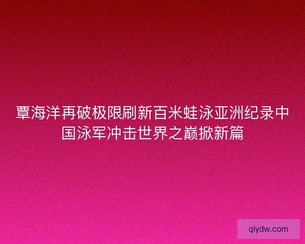 覃海洋再破极限刷新百米蛙泳亚洲纪录中国泳军冲击世界之巅掀新篇