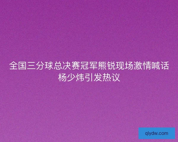 全国三分球总决赛冠军熊锐现场激情喊话杨少炜引发热议