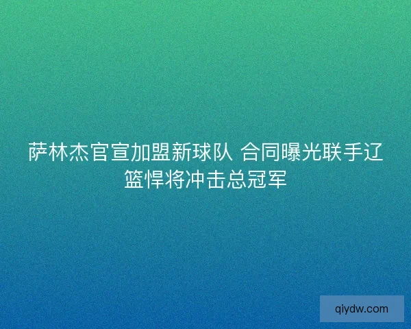 萨林杰官宣加盟新球队 合同曝光联手辽篮悍将冲击总冠军