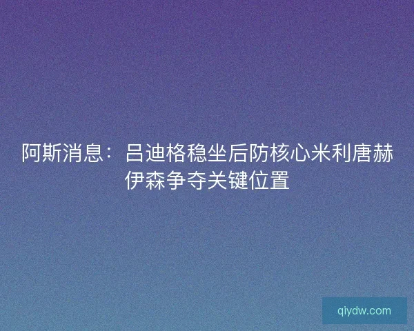 阿斯消息：吕迪格稳坐后防核心米利唐赫伊森争夺关键位置