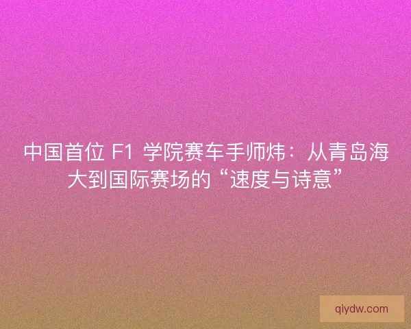 中国首位 F1 学院赛车手师炜：从青岛海大到国际赛场的 “速度与诗意”