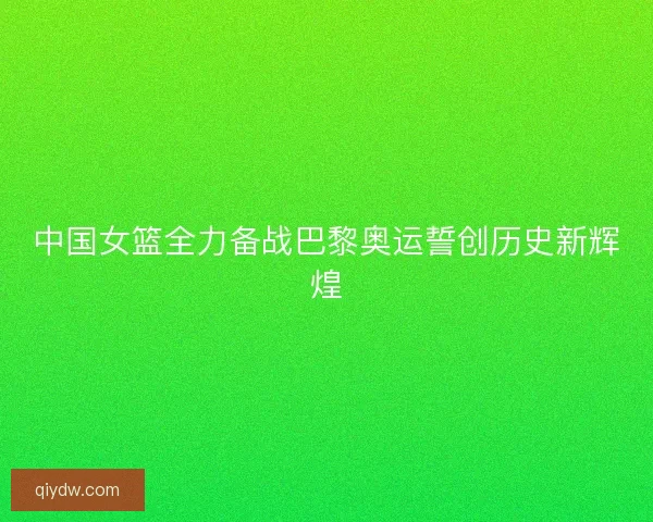 中国女篮全力备战巴黎奥运誓创历史新辉煌