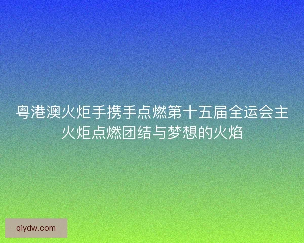 粤港澳火炬手携手点燃第十五届全运会主火炬点燃团结与梦想的火焰