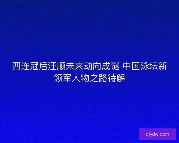 四连冠后汪顺未来动向成谜 中国泳坛新领军人物之路待解