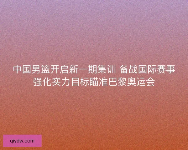 中国男篮开启新一期集训 备战国际赛事强化实力目标瞄准巴黎奥运会
