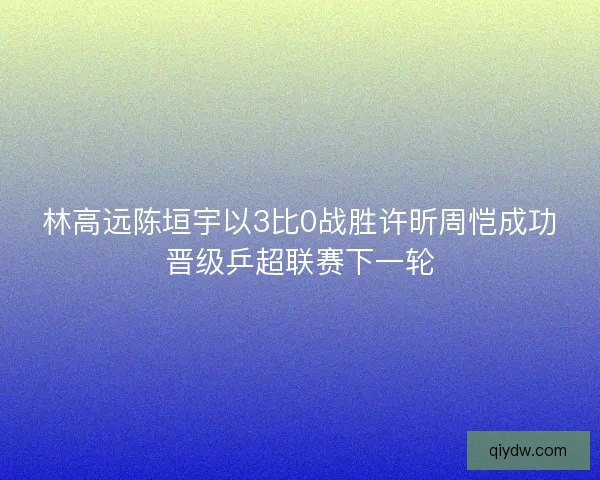 林高远陈垣宇以3比0战胜许昕周恺成功晋级乒超联赛下一轮