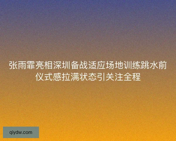 张雨霏亮相深圳备战适应场地训练跳水前仪式感拉满状态引关注全程