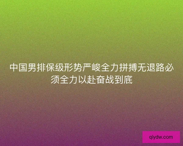 中国男排保级形势严峻全力拼搏无退路必须全力以赴奋战到底